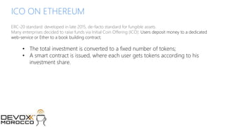 © 2017 MCHAIN
ICO ON ETHEREUM
ERC-20 standard: developed in late 2015, de-facto standard for fungible assets.
Many enterprises decided to raise funds via Initial Coin Offering (ICO): Users deposit money to a dedicated
web-service or Ether to a book building contract;
• The total investment is converted to a fixed number of tokens;
• A smart contract is issued, where each user gets tokens according to his
investment share.
 