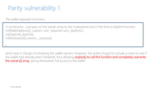 © 2017 MCHAIN
Parity vulnerability 1
The wallet exposed a function:
// constructor - just pass on the owner array to the multiowned and // the limit to daylimit function
initWallet(address[] _owners, uint _required, uint _daylimit) {
initDaylimit(_daylimit);
initMultiowned(_owners, _required);
}
which was in charge of initializing the wallet owners. However, the author forgot to include a check to see if
the wallet had already been initialized, thus allowing anybody to call this function and completely overwrite
the owners[] array, giving themselves full access to the wallet.
 