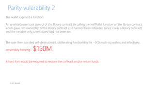 © 2017 MCHAIN
Parity vulerability 2
The wallet exposed a function:
An unwitting user took control of this library contract by calling the initWallet function on the library contract,
which gave him ownership of the library contract as it had not been initialized (since it was a library contract)
and the variable only_uninitialized had not been set.
The user then suicided self-destructed it, obliterating functionality for ~500 multi-sig wallets and effectively,
irreversibly freezing ~$150M.
A hard fork would be required to restore the contract and/or return funds.
 