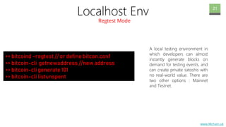 www.Mchain.uk
Localhost Env
Regtest Mode
21
A local testing environment in
which developers can almost
instantly generate blocks on
demand for testing events, and
can create private satoshis with
no real-world value. There are
two other options : Mainnet
and Testnet.
>> bitcoind –regtest // or define bitcon.conf
>> bitcoin-cli getnewaddress //new address
>> bitcoin-cli generate 101
>> bitcoin-cli listunspent
 