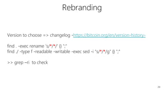 29
Version to choose => changelog -https://bitcoin.org/en/version-history-
find . -exec rename ‘s/*/*/' {} ";"
find ./ -type f -readable -writable -exec sed -i "s/*/*/g" {} ";“
>> grep –ri to check
Rebranding
 