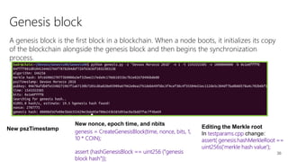 36
Genesis block
A genesis block is the first block in a blockchain. When a node boots, it initializes its copy
of the blockchain alongside the genesis block and then begins the synchronization
process.
New pszTimestamp
New nonce, epoch time, and nbits
genesis = CreateGenesisBlock(time, nonce, bits, 1,
10 * COIN);
assert (hashGenesisBlock == uint256 ("genesis
block hash"));
Editing the Merkle root
In testparams.cpp change:
assert( genesis.hashMerkleRoot ==
uint256s('merkle hash value');
 
