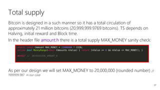 37
Total supply
Bitcoin is designed in a such manner so it has a total circulation of
approximately 21 million bitcoins (20,999,999.9769 bitcoins). TS depends on
Halving, initial reward and Block time.
In the header file amount.h there is a total supply MAX_MONEY sanity check:
As per our design we will set MAX_MONEY to 20,000,000 (rounded number) //
1999999.987 in our case
 