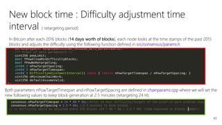42
New block time : Difficulty adjustment time
interval ( retargeting period)
In Bitcoin after each 2016 blocks (14 days worth of blocks), each node looks at the time stamps of the past 2015
blocks and adjusts the difficulty using the following function defined in src/consensus/params.h
Both parameters nPowTargetTimespan and nPowTargetSpacing are defined in chainparams.cpp where we will set the
new following values to keep block generation at 2.5 minutes (retargeting 24 H):
 