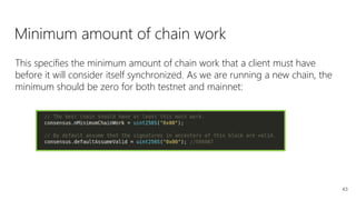 43
This specifies the minimum amount of chain work that a client must have
before it will consider itself synchronized. As we are running a new chain, the
minimum should be zero for both testnet and mainnet:
Minimum amount of chain work
 