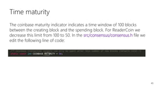 45
Time maturity
The coinbase maturity indicator indicates a time window of 100 blocks
between the creating block and the spending block. For ReaderCoin we
decrease this limit from 100 to 50. In the src/consensus/consensus.h file we
edit the following line of code:
 