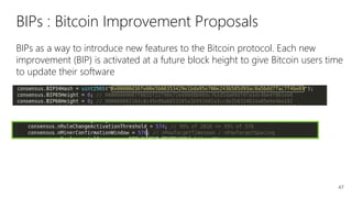 47
BIPs : Bitcoin Improvement Proposals
BIPs as a way to introduce new features to the Bitcoin protocol. Each new
improvement (BIP) is activated at a future block height to give Bitcoin users time
to update their software
 
