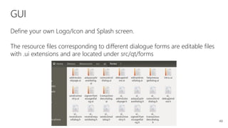 49
GUI
Define your own Logo/Icon and Splash screen.
The resource files corresponding to different dialogue forms are editable files
with .ui extensions and are located under src/qt/forms
 