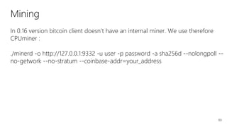 50
Mining
In 0.16 version bitcoin client doesn’t have an internal miner. We use therefore
CPUminer :
./minerd -o http://127.0.0.1:9332 -u user -p password -a sha256d --nolongpoll --
no-getwork --no-stratum --coinbase-addr=your_address
 