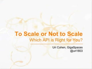 To Scale or Not to ScaleWhich API is Right for You? Uri Cohen, GigaSpaces @uri1803 