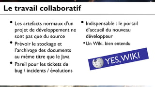 Le travail collaboratif
• Les artefacts normaux d’un
projet de développement ne
sont pas que du source
• Prévoir le stockage et
l’archivage des documents
au même titre que le Java
• Pareil pour les tickets de
bug / incidents / évolutions
• Indispensable : le portail
d’accueil du nouveau
développeur
•Un Wiki, bien entendu
 