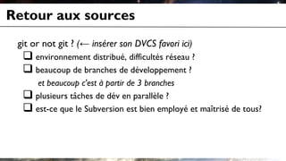 Retour aux sources
git or not git ? (← insérer son DVCS favori ici)
 environnement distribué, difficultés réseau ?
 beaucoup de branches de développement ?
et beaucoup c'est à partir de 3 branches
 plusieurs tâches de dév en parallèle ?
 est-ce que le Subversion est bien employé et maîtrisé de tous?
 