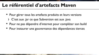 Le référentiel d'artefacts Maven
• Pour gérer tous les artefacts produits et leurs versions
› C’est aux .jar ce que Subversion est aux .java
• Pour ne pas dépendre d’internet pour compléter son build
• Pour instaurer une gouvernance des dépendances tierces
 