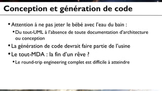 Conception et génération de code
•Attention à ne pas jeter le bébé avec l’eau du bain :
•Du tout-UML à l’absence de toute documentation d’architecture
ou conception
•La génération de code devrait faire partie de l’usine
•Le tout-MDA : la fin d’un rêve ?
•Le round-trip engineering complet est difficile à atteindre
 