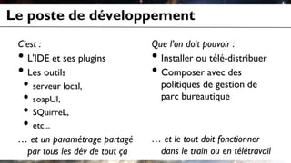 Le poste de développement
C’est :
• L'IDE et ses plugins
• Les outils
• serveur local,
• soapUI,
• SQuirreL,
• etc...
… et un paramétrage partagé
par tous les dév de tout ça
Que l’on doit pouvoir :
• Installer ou télé-distribuer
• Composer avec des
politiques de gestion de
parc bureautique
… et le tout doit fonctionner
dans le train ou en télétravail
 