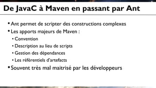 De JavaC à Maven en passant par Ant
•Ant permet de scripter des constructions complexes
•Les apports majeurs de Maven :
• Convention
• Description au lieu de scripts
• Gestion des dépendances
• Les référentiels d’artefacts
•Souvent très mal maitrisé par les développeurs
 