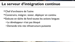 Le serveur d’intégration continue
•Chef d’orchestre de l’usine
•Construire, intégrer, tester, déployer en continu
•Exécute en tâche de fond toutes les actions longues
• Le développeur n’est pas bloqué
• Demande très vite infrastructure puissante
 