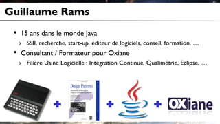 Guillaume Rams
• 15 ans dans le monde Java
› SSII, recherche, start-up, éditeur de logiciels, conseil, formation, …
• Consultant / Formateur pour Oxiane
› Filière Usine Logicielle : Intégration Continue, Qualimétrie, Eclipse, …
 