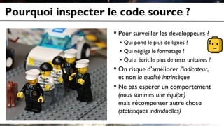 Pourquoi inspecter le code source ?
• Pour surveiller les développeurs ?
• Qui pond le plus de lignes ?
• Qui néglige le formatage ?
• Qui a écrit le plus de tests unitaires ?
• On risque d’améliorer l’indicateur,
et non la qualité intrinsèque
• Ne pas espérer un comportement
(nous sommes une équipe)
mais récompenser autre chose
(statistiques individuelles)
 