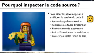 Pourquoi inspecter le code source ?
• Pour aider les développeurs à
améliorer la qualité du code ?
• Apprentissage des conventions
• Rattrapage des fautes d’inattention
• Relecture du code automatisée
• Attirer l’attention sur du code louche
• Suggérer où porter l’effort de test
 