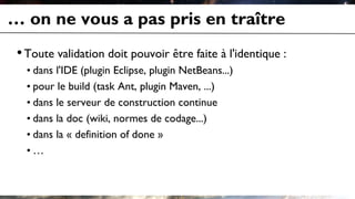… on ne vous a pas pris en traître
•Toute validation doit pouvoir être faite à l'identique :
• dans l'IDE (plugin Eclipse, plugin NetBeans...)
• pour le build (task Ant, plugin Maven, ...)
• dans le serveur de construction continue
• dans la doc (wiki, normes de codage...)
• dans la « definition of done »
• …
 