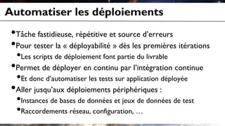 Automatiser les déploiements
•Tâche fastidieuse, répétitive et source d’erreurs
•Pour tester la « déployabilité » dès les premières itérations
•Les scripts de déploiement font partie du livrable
•Permet de déployer en continu par l’intégration continue
•Et donc d’automatiser les tests sur application déployée
•Aller jusqu’aux déploiements périphériques :
•Instances de bases de données et jeux de données de test
•Raccordements réseau, configuration, …
 