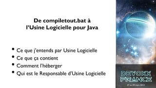 27 au 29 mars 2013
De compiletout.bat à
l’Usine Logicielle pour Java
• Ce que j’entends par Usine Logicielle
• Ce que ça contient
• Comment l’héberger
• Qui est le Responsable d’Usine Logicielle
 