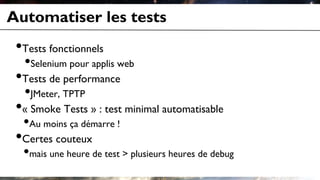 Automatiser les tests
•Tests fonctionnels
•Selenium pour applis web
•Tests de performance
•JMeter, TPTP
•« Smoke Tests » : test minimal automatisable
•Au moins ça démarre !
•Certes couteux
•mais une heure de test > plusieurs heures de debug
 