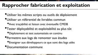 Rapprocher fabrication et exploitation
•Utiliser les mêmes scripts ou outils de déploiement
•Utiliser un référentiel de livrables commun
•Avec traçabilité et liaison avec éventuelle CMDB
•Tester déployabilité et exploitabilité au plus tôt
•Déploiement et test automatisés en continu
•Permettre aux logs de remonter aux études
•Enseigner aux développeurs ce que sont des logs utiles
•Documentation commune
 