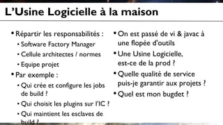 Une Usine Logicielle, est-ce de la prod ?
Quelle qualité de service puis-je garantir aux projets ?
L’Usine Logicielle à la maison
•Répartir les responsabilités :
• Software Factory Manager
• Cellule architectes / normes
• Equipe projet
•Par exemple :
• Qui crée et configure les jobs
de build ?
• Qui choisit les plugins sur l’IC ?
• Qui maintient les esclaves de
build ?
•On est passé de vi & javac à
une flopée d'outils
•Une Usine Logicielle,
est-ce de la prod ?
•Quelle qualité de service
puis-je garantir aux projets ?
•Quel est mon bugdet ?
 