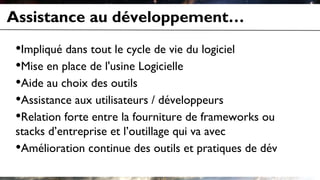 Assistance au développement…
•Impliqué dans tout le cycle de vie du logiciel
•Mise en place de l'usine Logicielle
•Aide au choix des outils
•Assistance aux utilisateurs / développeurs
•Relation forte entre la fourniture de frameworks ou
stacks d’entreprise et l’outillage qui va avec
•Amélioration continue des outils et pratiques de dév
 
