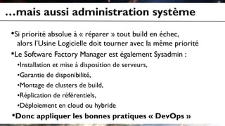 …mais aussi administration système
•Si priorité absolue à « réparer » tout build en échec,
alors l’Usine Logicielle doit tourner avec la même priorité
•Le Software Factory Manager est également Sysadmin :
•Installation et mise à disposition de serveurs,
•Garantie de disponibilité,
•Montage de clusters de build,
•Réplication de référentiels,
•Déploiement en cloud ou hybride
•Donc appliquer les bonnes pratiques « DevOps »
 