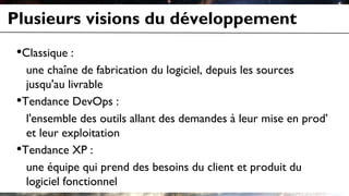Plusieurs visions du développement
•Classique :
une chaîne de fabrication du logiciel, depuis les sources
jusqu'au livrable
•Tendance DevOps :
l'ensemble des outils allant des demandes à leur mise en prod’
et leur exploitation
•Tendance XP :
une équipe qui prend des besoins du client et produit du
logiciel fonctionnel
 