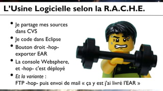 L’Usine Logicielle selon la R.A.C.H.E.
• Je partage mes sources
dans CVS
• Je code dans Eclipse
• Bouton droit -hop-
exporter EAR
• La console Websphere,
et -hop- c'est déployé
• Et la variante :
FTP -hop- puis envoi de mail « ça y est j'ai livré l'EAR »
 