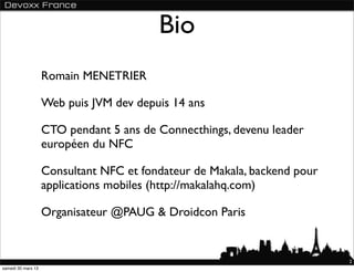Bio
                    Romain MENETRIER

                    Web puis JVM dev depuis 14 ans

                    CTO pendant 5 ans de Connecthings, devenu leader
                    européen du NFC

                    Consultant NFC et fondateur de Makala, backend pour
                    applications mobiles (http://makalahq.com)

                    Organisateur @PAUG & Droidcon Paris


                                                                          2
samedi 30 mars 13
 