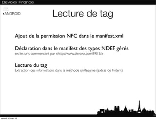 USAGE



                                       Lecture de tag
 NORME

 ‣ANDROID




              Ajout de la permission NFC dans le manifest.xml

              Déclaration dans le manifest des types NDEF gérés
              ex: les urls commencant par «http://www.devoxx.com/FR13/»


              Lecture du tag
              Extraction des informations dans la méthode onResume (extras de l’intent)




                                                                                          21
samedi 30 mars 13
 