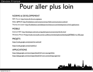 Pour aller plus loin
                    NORME & DEVELOPPEMENT
                    NFC Forum http://www.nfc-forum.org/specs
                    Slides @PAUG http://fr.slideshare.net/romemore/near-ﬁeld-communication-android
                    Thomas de Lazzari http://fr.slideshare.net/tdelazzari/architecture-and-development-of-nfc-applications

                    MOBILE
                    Android NFC http://developer.android.com/guide/topics/connectivity/nfc/nfc.html
                    Windows Phone 8 http://msdn.microsoft.com/en-us/library/windowsphone/develop/jj207060(v=vs.105).aspx

                    PROJETS
                    https://code.google.com/p/seek-for-android/

                    https://code.google.com/p/readnfccc/

                    APPLICATIONS
                    https://play.google.com/store/apps/details?id=com.nxp.taginfolite
                    https://play.google.com/store/apps/details?id=com.connecthings.tagwriter




                                                                                                                             24
samedi 30 mars 13
 