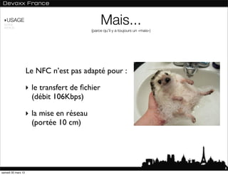 ‣USAGE
 NORME
 ANDROID
                                               Mais...
                                          (parce qu’il y a toujours un «mais»)




                    Le NFC n’est pas adapté pour :

                    ‣ le transfert de ﬁchier
                      (débit 106Kbps)

                    ‣ la mise en réseau
                      (portée 10 cm)




                                                                                 8
samedi 30 mars 13
 