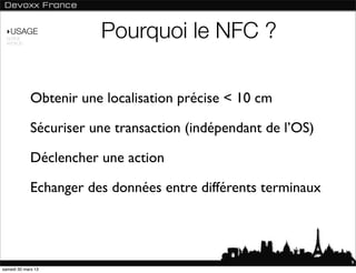 ‣USAGE
 NORME
 ANDROID
                        Pourquoi le NFC ?

             Obtenir une localisation précise < 10 cm

             Sécuriser une transaction (indépendant de l’OS)

             Déclencher une action

             Echanger des données entre différents terminaux



                                                               9
samedi 30 mars 13
 