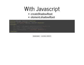 With Javascript 
createShadowRoot 
element.shadowRoot 
<button>Normal button!</button> 
<button id="myBtn">Hello, world!</button> 
<script> 
var host = document.querySelector('#myBtn'); 
var root = host.createShadowRoot(); 
root.textContent = 'こんにちは、影の世界!'; 
</script> 
Normal button! こんにちは、影の世界! 
 