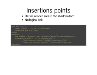 Insertions points 
Define render area in the shadow dom 
No logical link 
<div id="host"> 
<span class="title">Hello too</span> 
<span>Bla Bla Bla</span> 
</div> 
<script> 
var shadow = document.querySelector('#host').createShadowRoot(); 
shadow.innerHTML = '<h1>In Shadow</h1>' + 
'<h2><content select=".title"></content></h2>' + 
'<section><content select="*"></content></section>'; 
</script> 
 