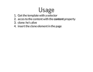 Usage 
1. Get the template with a selector 
2. acces to the content with the content property 
3. clone: he's alive 
4. insert the clone element in the page 
 