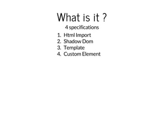 What is it ? 
4 specifications 
1. Html Import 
2. Shadow Dom 
3. Template 
4. Custom Element 
 