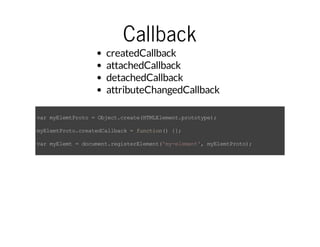 Callback 
createdCallback 
attachedCallback 
detachedCallback 
attributeChangedCallback 
var myElemtProto = Object.create(HTMLElement.prototype); 
myElemtProto.createdCallback = function() {}; 
var myElemt = document.registerElement('my-element', myElemtProto); 
 