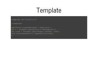 Template 
<template id="sdtemplate"> 
</template> 
myEltProto.createdCallback = function() { 
var t = document.querySelector('#sdtemplate'); 
var clone = document.importNode(t.content, true); 
this.createShadowRoot().appendChild(clone); 
}; 
 