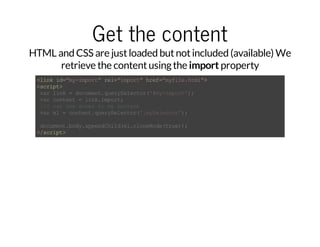 Get the content 
HTML and CSS are just loaded but not included (available) We 
retrieve the content using the import property 
<link id="my-import" rel="import" href="myfile.html"> 
<script> 
var link = document.querySelector('#my-import'); 
var content = link.import; 
//I can now acces to my content 
var el = content.querySelector('.mySelector'); 
document.body.appendChild(el.cloneNode(true)); 
</script> 
 