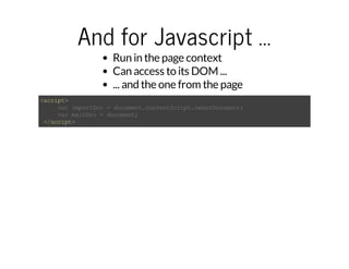 And for Javascript ... 
Run in the page context 
Can access to its DOM ... 
... and the one from the page 
<script> 
var importDoc = document.currentScript.ownerDocument; 
var mainDoc = document; 
</script> 
 