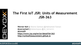 @UnitAPI#JSR363DevoxxBE
The First IoT JSR: Units of Measurement
JSR-363
Werner Keil | Otávio Santana | Mohamed Taman
@wernerkeil | @otaviojava | @_tamanm
@UnitAPI
https://www.jcp.org/en/jsr/detail?id=363
http://unitsofmeasurement.github.io
 