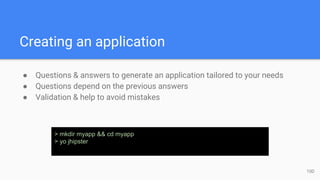 Creating an application
● Questions & answers to generate an application tailored to your needs
● Questions depend on the previous answers
● Validation & help to avoid mistakes
> mkdir myapp && cd myapp
> yo jhipster
10D
 