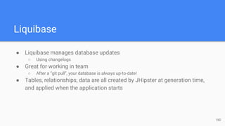 Liquibase
● Liquibase manages database updates
○ Using changelogs
● Great for working in team
○ After a “git pull”, your database is always up-to-date!
● Tables, relationships, data are all created by JHipster at generation time,
and applied when the application starts
18D
 